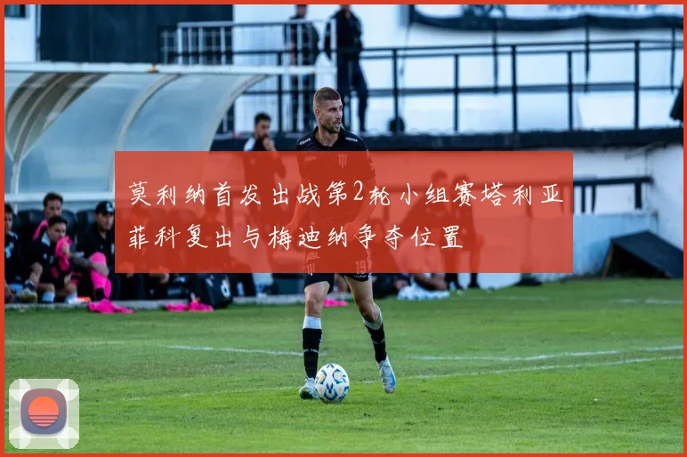 莫利纳首发出战第2轮小组赛塔利亚菲科复出与梅迪纳争夺位置