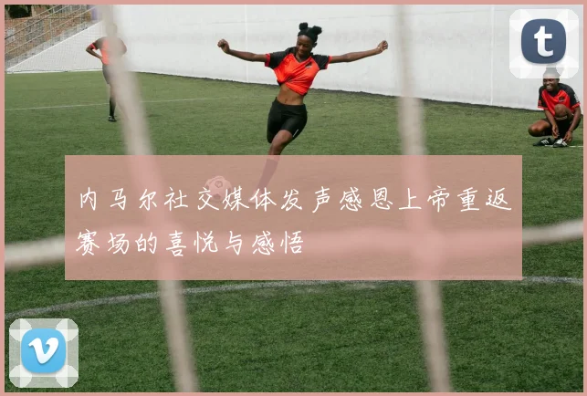 内马尔社交媒体发声感恩上帝重返赛场的喜悦与感悟