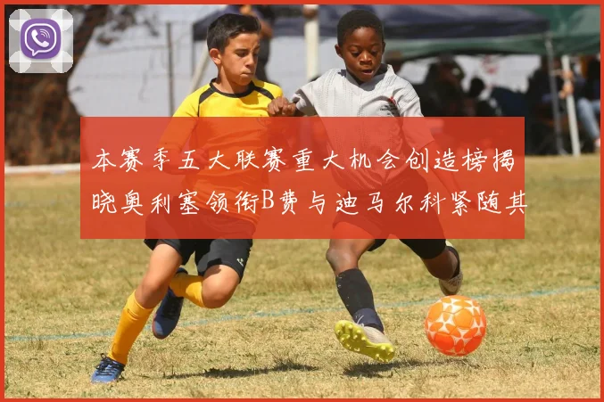 本赛季五大联赛重大机会创造榜揭晓奥利塞领衔B费与迪马尔科紧随其后