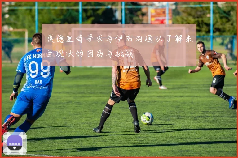 莫德里奇寻求与伊布沟通以了解米兰现状的困惑与挑战
