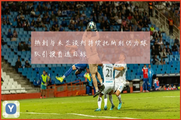 热刺与米兰谈判持续托纳利仍为球队引援首选目标