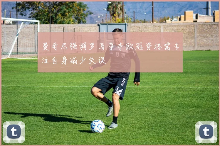 曼奇尼强调罗马争夺欧冠资格需专注自身减少失误