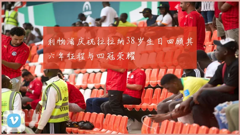 利物浦庆祝拉拉纳38岁生日回顾其六年征程与四冠荣耀