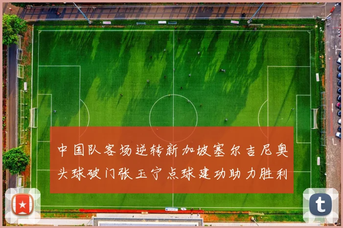 中国队客场逆转新加坡塞尔吉尼奥头球破门张玉宁点球建功助力胜利