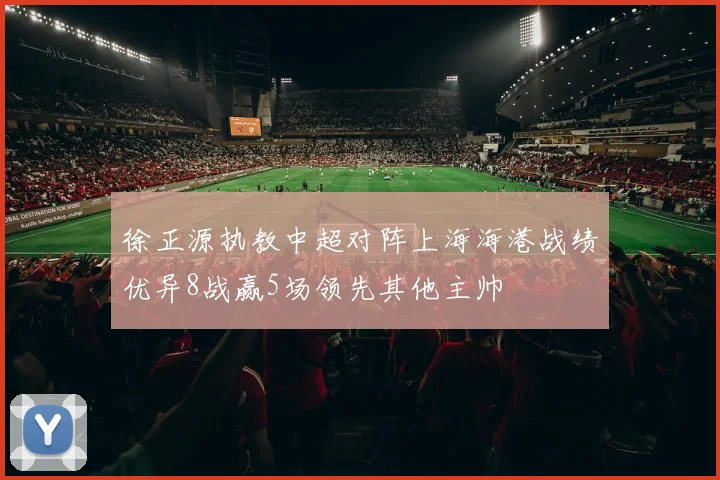 徐正源执教中超对阵上海海港战绩优异8战赢5场领先其他主帅