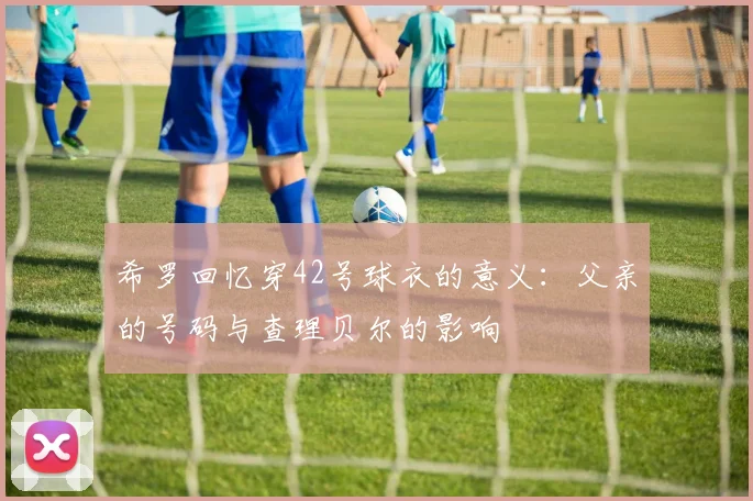 希罗回忆穿42号球衣的意义：父亲的号码与查理贝尔的影响