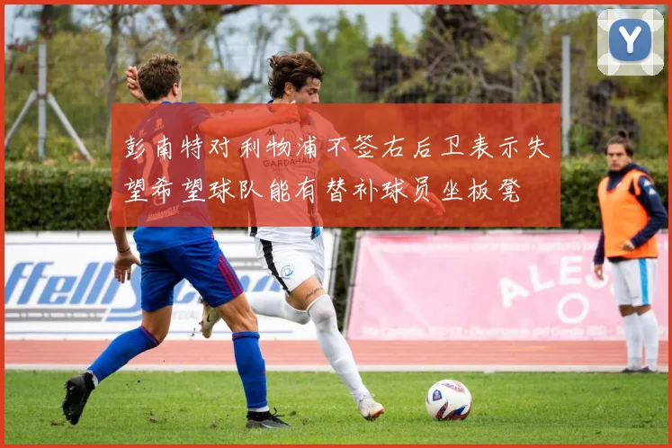 彭南特对利物浦不签右后卫表示失望希望球队能有替补球员坐板凳