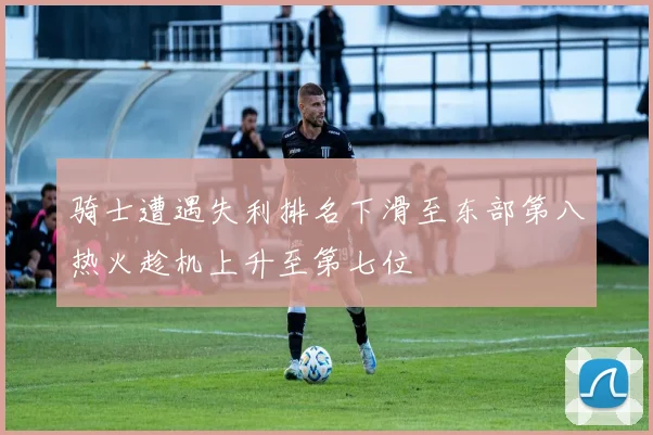 骑士遭遇失利排名下滑至东部第八热火趁机上升至第七位
