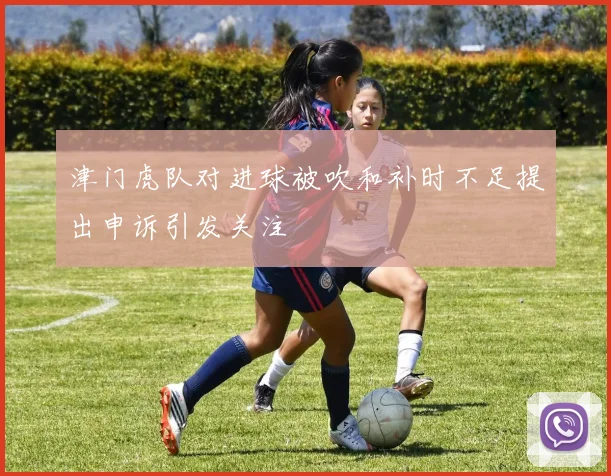 津门虎队对进球被吹和补时不足提出申诉引发关注