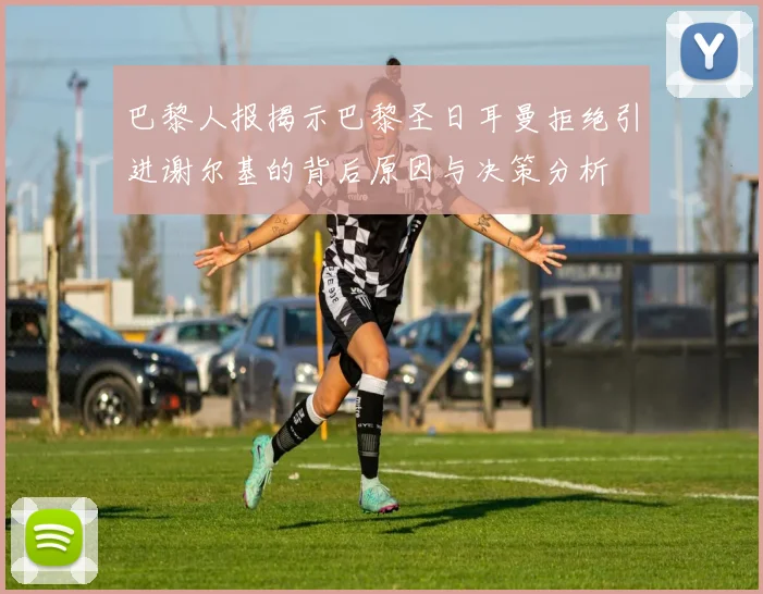 巴黎人报揭示巴黎圣日耳曼拒绝引进谢尔基的背后原因与决策分析