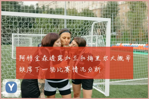 阿特金森透露加兰和梅里尔大概率缺席下一场比赛情况分析