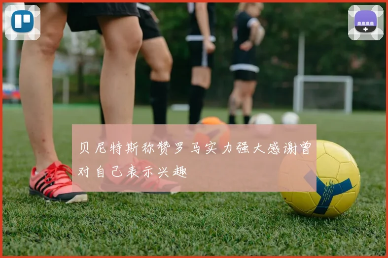 贝尼特斯称赞罗马实力强大感谢曾对自己表示兴趣