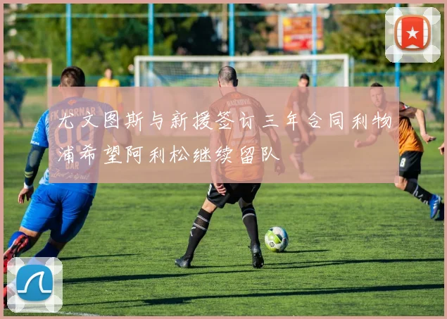 尤文图斯与新援签订三年合同利物浦希望阿利松继续留队