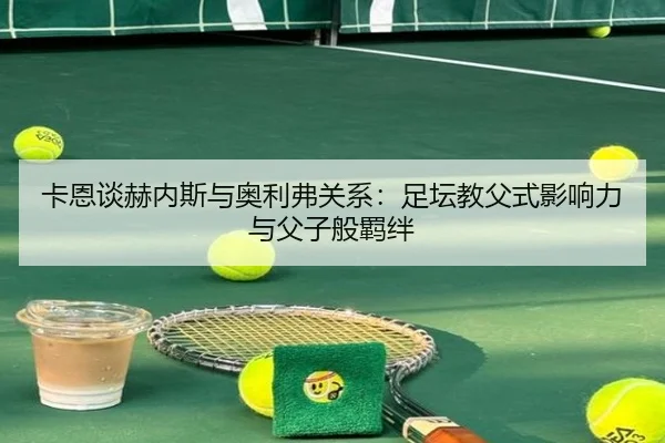 卡恩谈赫内斯与奥利弗关系：足坛教父式影响力与父子般羁绊